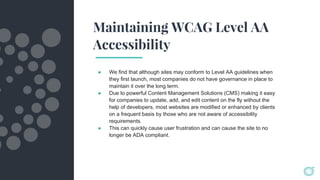 Maintaining WCAG Level AA
Accessibility
● We find that although sites may conform to Level AA guidelines when
they first launch, most companies do not have governance in place to
maintain it over the long term.
● Due to powerful Content Management Solutions (CMS) making it easy
for companies to update, add, and edit content on the fly without the
help of developers, most websites are modified or enhanced by clients
on a frequent basis by those who are not aware of accessibility
requirements.
● This can quickly cause user frustration and can cause the site to no
longer be ADA compliant.
 
