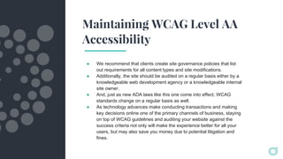 Maintaining WCAG Level AA
Accessibility
● We recommend that clients create site governance policies that list
out requirements for all content types and site modifications.
● Additionally, the site should be audited on a regular basis either by a
knowledgeable web development agency or a knowledgeable internal
site owner.
● And, just as new ADA laws like this one come into effect, WCAG
standards change on a regular basis as well.
● As technology advances make conducting transactions and making
key decisions online one of the primary channels of business, staying
on top of WCAG guidelines and auditing your website against the
success criteria not only will make the experience better for all your
users, but may also save you money due to potential litigation and
fines.
 