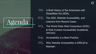 Agenda
01. A Brief History of the Americans with
Disabilities Act (ADA)
02. The ADA, Website Accessibility, and
Lessons from Recent Cases
03. The World Wide Web Consortium (W3C)
& Web Content Accessibility Guidelines
(WCAG)
04. Accessibility is a Best Practice
05. Why Website Accessibility is Difficult to
Maintain
 