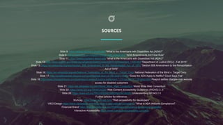 SOURCES
Slide 8: https://adata.org/learn-about-ada “What is the Americans with Disabilities Act (ADA)?”
Slide 9: https://www.ada.gov/regs2016/final_rule_adaaa.html “ADA Amendments Act Final Rule”
Slide 11: https://adata.org/learn-about-ada “What is the Americans with Disabilities Act (ADA)?”
Slide 12: http://www.reginfo.gov/public/jsp/eAgenda/StaticContent/201510/Statement_1100.html “Department of Justice (DOJ) - Fall 2015”
Slide 13: https://en.wikipedia.org/wiki/Section_508_Amendment_to_the_Rehabilitation_Act_of_1973 “Section 508 Amendment to the Rehabilitation
Act of 1973”
Slide 16: https://en.wikipedia.org/wiki/National_Federation_of_the_Blind_v._Target_Corp. National Federation of the Blind v. Target Corp.
Slide 17: http://smallbusiness.jdsupra.com/post/tag/natl-assn-of-the-deaf-v-netflix “Does the ADA Apply to Netflix? Court Says Yes”
Slide 18: http://www.chicagotribune.com/business/ct-peapod-justice-settlement-1119-biz-20141118-story.html Peapod settles charges over website
access for disabled customers
Slide 21: https://en.wikipedia.org/wiki/World_Wide_Web_Consortium World Wide Web Consortium
Slide 22: https://www.w3.org/TR/WCAG20/ Web Content Accessibility Guidelines (WCAG) 2..0
Slide 26: https://www.w3.org/TR/UNDERSTANDING-WCAG20/ Understanding WCAG 2.0
Further articles for reference:
Wuhcag. https://www.wuhcag.com/ “Web accessibility for developers”
VIEO Design https://www.vieodesign.com/blog/what-is-ada-website-compliance “What is ADA Website Compliance?
Financial Brand https://thefinancialbrand.com/55509/ada-compliance-for-banking-websites/
Interactive Accessibility https://www.interactiveaccessibility.com/ada
 