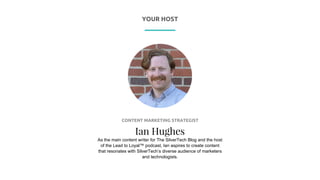 P R E S E N T I N G
CONTENT MARKETING STRATEGIST
Ian Hughes
As the main content writer for The SilverTech Blog and the host
of the Lead to Loyal™ podcast, Ian aspires to create content
that resonates with SilverTech’s diverse audience of marketers
and technologists.
YOUR HOST
 