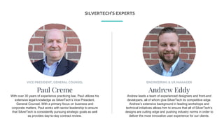 P R E S E N T I N G
ENGINEERING & UX MANAGER
Andrew Eddy
Andrew leads a team of experienced designers and front-end
developers, all of whom give SilverTech its competitive edge.
Andrew’s extensive background in leading workshops and
technical initiatives allows him to ensure that all of SilverTech’s
designs are cutting edge and pushing industry norms in order to
deliver the most innovative user experience for our clients.
VICE PRESIDENT, GENERAL COUNSEL
Paul Creme
With over 30 years of experience practicing law, Paul utilizes his
extensive legal knowledge as SilverTech’s Vice President,
General Counsel. With a primary focus on business and
corporate matters, Paul works with senior leadership to ensure
that SilverTech is consistently pursuing strategic goals as well
as provides day-to-day contract review.
SILVERTECH’S EXPERTS
 