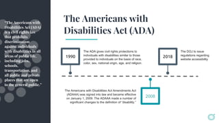 The Americans with
Disabilities Act (ADA)
1990
The ADA gives civil rights protections to
individuals with disabilities similar to those
provided to individuals on the basis of race,
color, sex, national origin, age, and religion.
2018
The Americans with Disabilities Act Amendments Act
(ADAAA) was signed into law and became effective
on January 1, 2009. The ADAAA made a number of
significant changes to the definition of “disability.”
The DOJ to issue
regulations regarding
website accessibility
2008
“The Americans with
Disabilities Act (ADA)
is a civil rights law
that prohibits
discrimination
against individuals
with disabilities in all
areas of public life,
including jobs,
schools,
transportation, and
all public and private
places that are open
to the general public.”
 