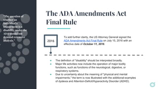 The ADA Amendments Act
Final Rule
2016
To add further clarity, the US Attorney General signed the
ADA Amendments Act Final Rule on July 15, 2016 with an
effective date of October 11, 2016.
“The question of
whether an
individual’s
impairment is a
disability under the
ADA should not
demand extensive
analysis.”
● The definition of "disability" should be interpreted broadly.
● Major life activities now include the operation of major bodily
functions, such as functions of the neurological, digestive, or
respiratory systems.
● Due to uncertainty about the meaning of "physical and mental
impairments," the term is now illustrated with the additional examples
of dyslexia and Attention-Deficit/Hyperactivity Disorder (ADHD).
 
