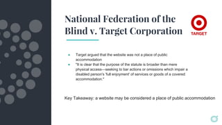 National Federation of the
Blind v. Target Corporation
● Target argued that the website was not a place of public
accommodation
● "It is clear that the purpose of the statute is broader than mere
physical access—seeking to bar actions or omissions which impair a
disabled person's 'full enjoyment' of services or goods of a covered
accommodation."
Key Takeaway: a website may be considered a place of public accommodation
 