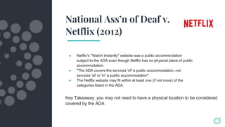 National Ass’n of Deaf v.
Netflix (2012)
● Netflix's "Watch Instantly" website was a public accommodation
subject to the ADA even though Netflix has no physical place of public
accommodation.
● "The ADA covers the services 'of' a public accommodation, not
services 'at' or 'in' a public accommodation"
● The Netflix website may fit within at least one (if not more) of the
categories listed in the ADA.
Key Takeaway: you may not need to have a physical location to be considered
covered by the ADA
 