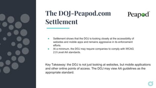 The DOJ-Peapod.com
Settlement
● Settlement shows that the DOJ is looking closely at the accessibility of
websites and mobile apps and remains aggressive in its enforcement
efforts.
● At a minimum, the DOJ may require companies to comply with WCAG
2.0 Level AA standards.
Key Takeaway: the DOJ is not just looking at websites, but mobile applications
and other online points of access. The DOJ may view AA guidelines as the
appropriate standard.
 