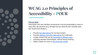 WCAG 2.0 Principles of
Accessibility - POUR
Perceivable
Information and user interface components must be presentable to users in
ways they can perceive (e.g. alt tags that say what the item actually does,
like ‘Submit form Button’).
● Provide text alternatives for non-text content
● Provide captions and other alternatives for multimedia
● Create content that can be presented in different ways
● Including assistive technologies, without losing meaning
● Make it easier for users to see and hear content
 