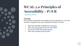 WCAG 2.0 Principles of
Accessibility - POUR
Operable
User interface components and navigation must be operable (e.g., you must
be able to navigate the site using a keyboard as well as a mouse).
● Make all functionality available from a keyboard
● Give users enough time to read and use content
● Do not use content that causes seizures
● Help users navigate and find content
 