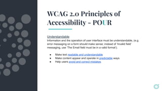 WCAG 2.0 Principles of
Accessibility - POUR
Understandable
Information and the operation of user interface must be understandable, (e.g.
error messaging on a form should make sense; instead of ‘Invalid field’
messaging, use ‘The Email field must be in a valid format’).
● Make text readable and understandable
● Make content appear and operate in predictable ways
● Help users avoid and correct mistakes
 