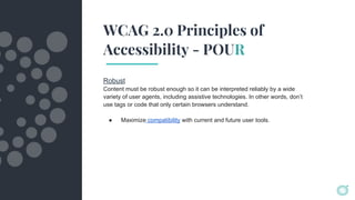 WCAG 2.0 Principles of
Accessibility - POUR
Robust
Content must be robust enough so it can be interpreted reliably by a wide
variety of user agents, including assistive technologies. In other words, don’t
use tags or code that only certain browsers understand.
● Maximize compatibility with current and future user tools.
 