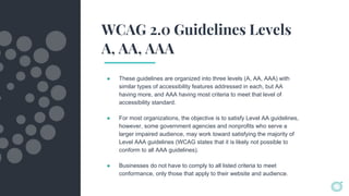 WCAG 2.0 Guidelines Levels
A, AA, AAA
● These guidelines are organized into three levels (A, AA, AAA) with
similar types of accessibility features addressed in each, but AA
having more, and AAA having most criteria to meet that level of
accessibility standard.
● For most organizations, the objective is to satisfy Level AA guidelines,
however, some government agencies and nonprofits who serve a
larger impaired audience, may work toward satisfying the majority of
Level AAA guidelines (WCAG states that it is likely not possible to
conform to all AAA guidelines).
● Businesses do not have to comply to all listed criteria to meet
conformance, only those that apply to their website and audience.
 