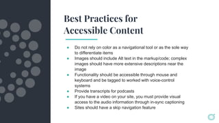 Best Practices for
Accessible Content
● Do not rely on color as a navigational tool or as the sole way
to differentiate items
● Images should include Alt text in the markup/code; complex
images should have more extensive descriptions near the
image
● Functionality should be accessible through mouse and
keyboard and be tagged to worked with voice-control
systems
● Provide transcripts for podcasts
● If you have a video on your site, you must provide visual
access to the audio information through in-sync captioning
● Sites should have a skip navigation feature
 