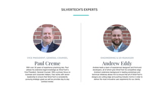 P R E S E N T I N G
ENGINEERING & UX MANAGER
Andrew Eddy
Andrew leads a team of experienced designers and front-end
developers, all of whom give SilverTech its competitive edge.
Andrew’s extensive background in leading workshops and
technical initiatives allows him to ensure that all of SilverTech’s
designs are cutting edge and pushing industry norms in order to
deliver the most innovative user experience for our clients.
VICE PRESIDENT, GENERAL COUNSEL
Paul Creme
With over 30 years of experience practicing law, Paul
utilizes his extensive legal knowledge as SilverTech’s
Vice President, General Counsel. With a primary focus on
business and corporate matters, Paul works with senior
leadership to ensure that SilverTech is consistently
pursuing strategic goals as well as provides day-to-day
contract review.
SILVERTECH’S EXPERTS
 