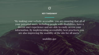 KEY TAKEAWAY
“By making your website accessible, you are ensuring that all of
your potential users, including people with disabilities, have a
decent user experience and are able to easily access your
information. By implementing accessibility best practices, you
are also improving the usability of the site for all users.”
usability.gov
 