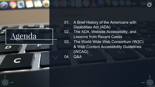 01. A Brief History of the Americans with
Disabilities Act (ADA)
02. The ADA, Website Accessibility, and
Lessons from Recent Cases
03. The World Wide Web Consortium (W3C)
& Web Content Accessibility Guidelines
(WCAG)
04. Q&A
Agenda
 