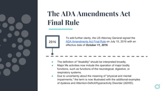 The ADA Amendments Act
Final Rule
2016
To add further clarity, the US Attorney General signed the
ADA Amendments Act Final Rule on July 15, 2016 with an
effective date of October 11, 2016.
● The definition of "disability" should be interpreted broadly.
● Major life activities now include the operation of major bodily
functions, such as functions of the neurological, digestive, or
respiratory systems.
● Due to uncertainty about the meaning of "physical and mental
impairments," the term is now illustrated with the additional examples
of dyslexia and Attention-Deficit/Hyperactivity Disorder (ADHD).
 
