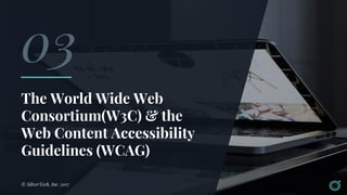 The World Wide Web
Consortium(W3C) & the
Web Content Accessibility
Guidelines (WCAG)
© SilverTech, Inc. 2017
03
 