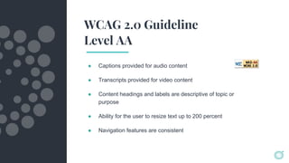 WCAG 2.0 Guideline
Level AA
● Captions provided for audio content
● Transcripts provided for video content
● Content headings and labels are descriptive of topic or
purpose
● Ability for the user to resize text up to 200 percent
● Navigation features are consistent
 