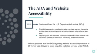 The ADA and Website
Accessibility
Statement from the U.S. Department of Justice (DOJ)
● The ADA's expansive nondiscrimination mandate reaches the goods
and services provided by public accommodations using Internet web
sites.
● Beyond goods and services, information available on the Internet has
become a gateway to education, socializing, and entertainment
2015
Official guidance from the DOJ regarding website accessibility was due in
2016, but was delayed to focus on public websites covered under Title II.
 