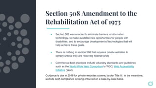 Section 508 Amendment to the
Rehabilitation Act of 1973
● Section 508 was enacted to eliminate barriers in information
technology, to make available new opportunities for people with
disabilities, and to encourage development of technologies that will
help achieve these goals.
● There is nothing in section 508 that requires private websites to
comply unless they are receiving federal funds
● Commercial best practices include voluntary standards and guidelines
such as the World Wide Web Consortium's (W3C) Web Accessibility
Initiative (WAI).
Guidance is due in 2018 for private websites covered under Title III. In the meantime,
website ADA compliance is being enforced on a case-by-case basis.
 