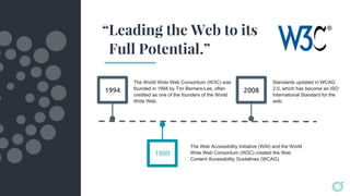 1994
The World Wide Web Consortium (W3C) was
founded in 1994 by Tim Berners-Lee, often
credited as one of the founders of the World
Wide Web.
2008
The Web Accessibility Initiative (WAI) and the World
Wide Web Consortium (W3C) created the Web
Content Accessibility Guidelines (WCAG).
Standards updated in WCAG
2.0, which has become an ISO
International Standard for the
web.
1999
“Leading the Web to its
Full Potential.”
 