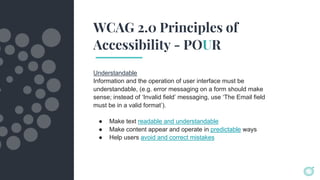 WCAG 2.0 Principles of
Accessibility - POUR
Understandable
Information and the operation of user interface must be
understandable, (e.g. error messaging on a form should make
sense; instead of ‘Invalid field’ messaging, use ‘The Email field
must be in a valid format’).
● Make text readable and understandable
● Make content appear and operate in predictable ways
● Help users avoid and correct mistakes
 
