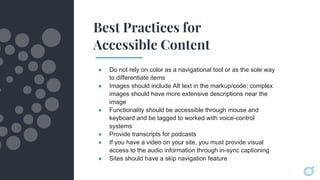 Best Practices for
Accessible Content
● Do not rely on color as a navigational tool or as the sole way
to differentiate items
● Images should include Alt text in the markup/code; complex
images should have more extensive descriptions near the
image
● Functionality should be accessible through mouse and
keyboard and be tagged to worked with voice-control
systems
● Provide transcripts for podcasts
● If you have a video on your site, you must provide visual
access to the audio information through in-sync captioning
● Sites should have a skip navigation feature
 