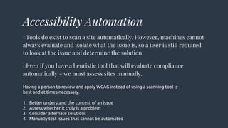 Accessibility Automation
○Tools do exist to scan a site automatically. However, machines cannot
always evaluate and isolate what the issue is, so a user is still required
to look at the issue and determine the solution
○Even if you have a heuristic tool that will evaluate compliance
automatically – we must assess sites manually.
Having a person to review and apply WCAG instead of using a scanning tool is
best and at times necessary.
1. Better understand the context of an issue
2. Assess whether it truly is a problem
3. Consider alternate solutions
4. Manually test issues that cannot be automated
 