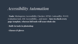Accessibility Automation
○Tools: Siteimprove Accessibility Checker, HTML Codesniffer, WAVE
evaluation tool, AXE Accessibility… and more – have to check every
page/template, whereas full tools will scan whole site
○Built-in tools in photoshop
○Glasses & gloves
 