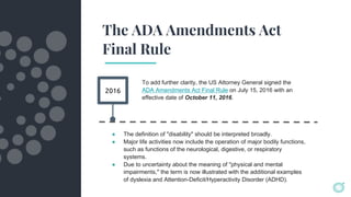 The ADA Amendments Act
Final Rule
2016
To add further clarity, the US Attorney General signed the
ADA Amendments Act Final Rule on July 15, 2016 with an
effective date of October 11, 2016.
● The definition of "disability" should be interpreted broadly.
● Major life activities now include the operation of major bodily functions,
such as functions of the neurological, digestive, or respiratory
systems.
● Due to uncertainty about the meaning of "physical and mental
impairments," the term is now illustrated with the additional examples
of dyslexia and Attention-Deficit/Hyperactivity Disorder (ADHD).
 