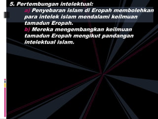 5. Pertembungan intelektual:
a) Penyebaran islam di Eropah membolehkan
para intelek islam mendalami keilmuan
tamadun Eropah.
b) Mereka mengembangkan keilmuan
tamadun Eropah mengikut pandangan
intelektual islam.
 