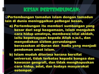 Pertembungan tamadun islam dengan tamadun
lain di dunia meninggalkan pelbegai kesan,
a) Pertembungan itu memberi sumbangan yang
besar dari segi keagamaan, islam mengubah
cara hidup umatnya, membawa nilai akidah,
iaitu kepercayaan kepada Allah s.w.t., dan
menyediakan sistem perundangan
berasaskan al-Quran dan hadis yang menjadi
pendoman umat islam.
b) Islam mudah diterima kerana bersifat
universal, tidak terbatas kepada bangsa dan
kawasan geografi, dan tidak menghapuskan
cara hidup, adat, dan budaya masyarakat
setempat.
Kesan pertembungan:
 