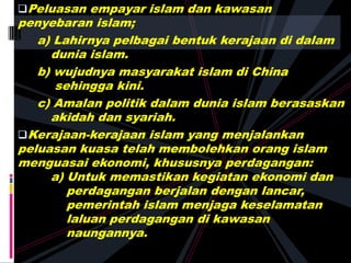 Peluasan empayar islam dan kawasan
penyebaran islam;
a) Lahirnya pelbagai bentuk kerajaan di dalam
dunia islam.
b) wujudnya masyarakat islam di China
sehingga kini.
c) Amalan politik dalam dunia islam berasaskan
akidah dan syariah.
Kerajaan-kerajaan islam yang menjalankan
peluasan kuasa telah membolehkan orang islam
menguasai ekonomi, khususnya perdagangan:
a) Untuk memastikan kegiatan ekonomi dan
perdagangan berjalan dengan lancar,
pemerintah islam menjaga keselamatan
laluan perdagangan di kawasan
naungannya.
 