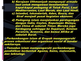 b) Kerajaan Uthmaniyah mempunyai armada
laut untuk mengawasi keselamatan
kapal-kapal pedagang di Teluk Parsi, Laut
Mediterranien, Laut Merah, dan Laut Hindi.
c) Istanbul, Iskandariah, Aden, Basra, dan
Siraf menjadi pusat kegiatan ekonomi.
d) Pedagang islam menjalankan perdagangan
dengan India, Ceylon, Kepulauan Melayu,
dan China di sebelah Timur. Mereka juga
berdagang sehingga ke Sepanyol, Selatan
Perancis, Armenia, dan benua Afrika di
sebelah Barat.
Perkembangan islam di Eropah mempengaruhi
proses urbanisasi dan organisasi sosial di bandar
sekitarnya.
Tamadun islam mempengaruhi perkembangan
pendidikan berbentuk Agama, Sains, matematik,
dan teknologi.
 