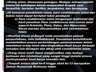 Orang islam, khususnya golongan, Mudejar mempengaruhi
tatatertib kehidupan harian masyarakat Eropah, cara
berpolitik, bertutur, berfikir, berpakaian, dan berdagang.
Di kawasan penaklukan islam, para cendakiawan islam dan
bukan islam dapat bertukar-tukar pendapat;
a) Para cendakiawan islam mengumpul maklumat dan
hasil penulisan Para cendakiawan dari zaman awal
seperti Aristotle, Plato, Galen, dan Hipocrates.
Karya mereka diterjemahkan oleh cendakiawan
islam.
Khalifah Harun al-Rasyid telah menubuhkan sebuah
perpustakaan, iaitu baitulhikmah. Penubuhan baitulhikmah
membolehkan proses perkembangan penterjemahan dalam
intelektual orang islam dipertingkatkan.Hasil karya daripada
tamadun lain disimpan dan dikaji oleh cendakiawan islam.
Orang islam telah dapat menghasilkan satu budaya
keilmuan dan intelektual yang sangat tinggi melalui proses
penterjemahan hasil karya tamadun lain.
Tempoh antara abad ke-8 hingga abad ke-13 merupakan
Zaman Kemuncak Keilmuan Islam.
 