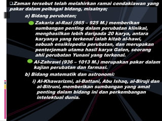 Zaman tersebut telah melahirkan ramai cendakiawan yang
pakar dalam pelbagai bidang, misalnya;
a) Bidang perubatan;
Zakaria al-Razi (865 – 925 M.) memberikan
sumbangan penting dalam perubatan klinikal,
menghasilkan lebih daripada 20 karya, antara
karyanya yang terkenal ialah kitab al-hawi,
sebuah ensiklopedia perubatan, dan merupakan
penterjemah utama hasil karya Galen, seorang
ahli perubatan Yunani yang terkenal.
Al-Zahrawi (936 – 1013 M.) merupakan pakar dalam
kajian perubatan dan farmasi.
b) Bidang matematik dan astronomi:
i) Al-Khawarizmi, al-Battani, Abu Ishaq, al-Biruji dan
al-Bitruni, memberikan sumbangan yang amat
penting dalam bidang ini dan perkembangan
intelektual dunia.
 