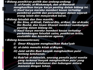 Bidang pemikiran politik dan undang-undang;
i) al-Farabi, al-Miskawayh, dan al-Mawardi
menghasilkan karya- karya penting dalam bidang ini.
ii) Hasil karya mereka memberi kesan terhadap
pemikiran politik dan perundangan dalam sejarah
orang islam dan masyarakat barat.
Bidang falsafah dan ilmu mantik;
i) Ibn Sina, al-Kindi, Fakhral-Din, al-Razi, Ibn al-Arabi,
Ibn Rushd, dan Imam Ghazali memberi sumbangan
penting dalam bidang ini.
ii) Hasil karya mereka memberi kesan terhadap
perkembangan falsafah sains, pemikiran kritis,
usuluddin dan kesedaran agama.
Bidang kesusasteraan;
i) Omar Khayyam menghasilkan Ruba’iyah
ii) al-Jahiz menulis kitab al-Bayan.
iii) Jalal ad-Din Runi banyak menghasilkan puisi
tentang ketuhanan.
iv) Rabi’ah al-Adawiah, seorang penulis puisi wanita
yang terkenal banyak menghasilkan puisi yang
bertemakan ketuhanan dan hubungan antara
manusia dengan tuhan.
 