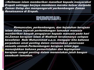 Keilmuan islam memberikan manafaat kepada masyarakat
Eropah sehingga berjaya membawa mereka keluar daripada
Zaman Gelap dan mempengaruhi perkembangan Zaman
Renaissance di Eropah.
Kemunculan, perkembangan, dan kejatuhan kerajaan
islam dalam sejarah perkembangan tamadun manusia
memberikan banyak pengajaran kepada manusia pada hari
ini.Zaman kerajaan islam di Madinah terutamanya selepas
kewafatan Nabi Muhanmmad s.a.w. mengajar kita bahawa
perpaduan amat penting dalam menentukan penerusan
sesuatu ummah.Perkembangan kerajaan islam juga
menunjukkan bahawa pemerintahan dan kepimpinan
kerajaan sangat penting dalam menentukan jatuh bangun
sesebuah tamadun.
 
