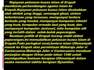 ***Kejayaan peluasan kuasa islam di Eropah
membantu perkembangan agama islam ke
Eropah.Kejayaan peluasan kuasa islam disebabkan
oleh akidah yang tinggi, semangat ghazi, sistem
ketenteraan yang tersusun, mempunyai tentera
berkuda yang handal, mempunyai kumpulan infantri
yang kuat, kumpulan armada laut yang kuat, dan
mempunyai kumpulan Janissari, iaitu kumpulan elit
yang terlatih dalam selok-belok peperangan.
***Keadaan politik di Eropah kurang stabil akibat
peperangan.Ini memudahkan peluasan kuasa islam di
Eropah.Pada peringkat awal,tentera islam Uthmaniyah
masuk ke Eropah atas permintaan Maharaja John vi
Cantacuzens.Maharaja John vi Cantacuzens membuat
perjanjian dengan Orhan pada tahun 1346 untuk
mendapatkan bantuan kerajaan Uthmaniyah dalam
usaha menuntut takhta kerajaan Byzantine.
 