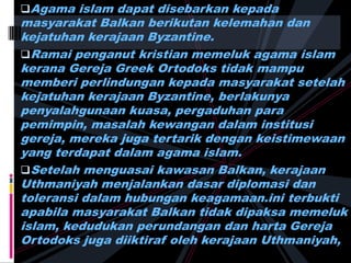 Agama islam dapat disebarkan kepada
masyarakat Balkan berikutan kelemahan dan
kejatuhan kerajaan Byzantine.
Ramai penganut kristian memeluk agama islam
kerana Gereja Greek Ortodoks tidak mampu
memberi perlindungan kepada masyarakat setelah
kejatuhan kerajaan Byzantine, berlakunya
penyalahgunaan kuasa, pergaduhan para
pemimpin, masalah kewangan dalam institusi
gereja, mereka juga tertarik dengan keistimewaan
yang terdapat dalam agama islam.
Setelah menguasai kawasan Balkan, kerajaan
Uthmaniyah menjalankan dasar diplomasi dan
toleransi dalam hubungan keagamaan.ini terbukti
apabila masyarakat Balkan tidak dipaksa memeluk
islam, kedudukan perundangan dan harta Gereja
Ortodoks juga diiktiraf oleh kerajaan Uthmaniyah,
 