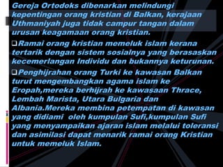 Gereja Ortodoks dibenarkan melindungi
kepentingan orang kristian di Balkan, kerajaan
Uthmaniyah juga tidak campur tangan dalam
urusan keagamaan orang kristian.
Ramai orang kristian memeluk islam kerana
tertarik dengan sistem sosialnya yang berasaskan
kecemerlangan Individu dan bukannya keturunan.
Penghijrahan orang Turki ke kawasan Balkan
turut mengembangkan agama islam ke
Eropah,mereka berhijrah ke kawasaan Thrace,
Lembah Marista, Utara Bulgaria dan
Albania.Mereka membina petempatan di kawasan
yang didiami oleh kumpulan Sufi,kumpulan Sufi
yang menyampaikan ajaran islam melalui toleransi
dan asimilasi dapat menarik ramai orang Kristian
untuk memeluk Islam.
 