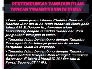 Pada zaman pemerintahan Khalifah Umar al-
Khattab ,Amr ibn al-As telah menawan Mesir pada
tahun 639 M.Dengan itu, tamadun islam
bertembung dengan tamadun Yunani dan Rom
yang sudah bertapak di Mesir.
Tamadun Islam bertembung dengan Tamadun
Parsi apabila berlakunya peluasan kawasan
kerajaaan islam ke Baghdad.
Tamadun Islam bertembung dengan Tamadun
Eropah setelah kerajaan Bani Umaiyah menawan
Qayrawan di Utara Afrika(670 M.) dan tiba di
Pantai Sepanyol(711 M.).
pertembungantamadunislam
dengantamadunlaindidunia...
 