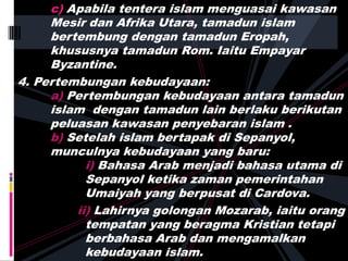 c) Apabila tentera islam menguasai kawasan
Mesir dan Afrika Utara, tamadun islam
bertembung dengan tamadun Eropah,
khususnya tamadun Rom. Iaitu Empayar
Byzantine.
4. Pertembungan kebudayaan:
a) Pertembungan kebudayaan antara tamadun
islam dengan tamadun lain berlaku berikutan
peluasan kawasan penyebaran islam .
b) Setelah islam bertapak di Sepanyol,
munculnya kebudayaan yang baru:
i) Bahasa Arab menjadi bahasa utama di
Sepanyol ketika zaman pemerintahan
Umaiyah yang berpusat di Cardova.
ii) Lahirnya golongan Mozarab, iaitu orang
tempatan yang beragma Kristian tetapi
berbahasa Arab dan mengamalkan
kebudayaan islam.
 