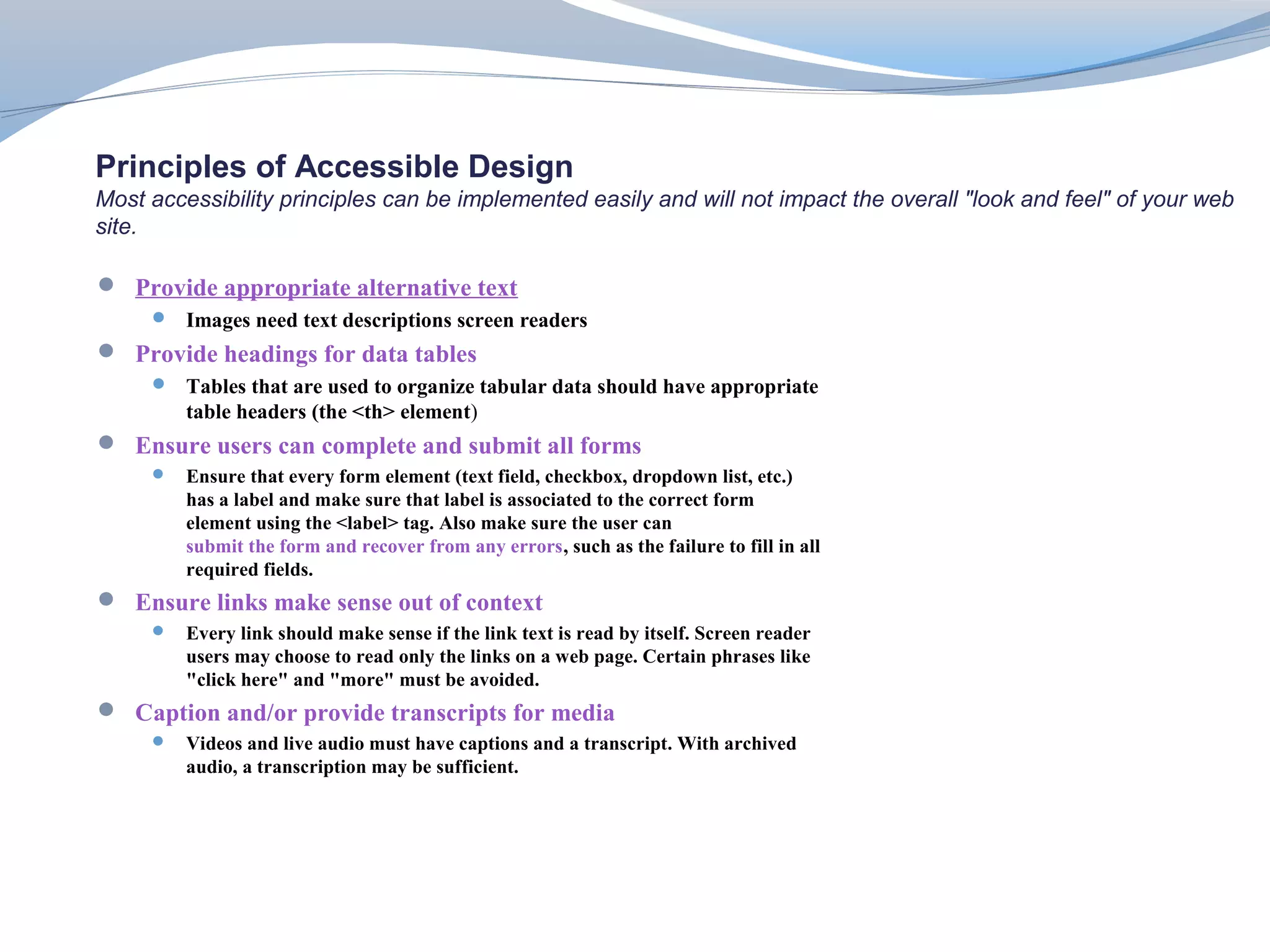 Principles of Accessible Design
Most accessibility principles can be implemented easily and will not impact the overall "look and feel" of your web
site.

 Provide appropriate alternative text
      Images need text descriptions screen readers
 Provide headings for data tables
      Tables that are used to organize tabular data should have appropriate
         table headers (the <th> element)
 Ensure users can complete and submit all forms
        Ensure that every form element (text field, checkbox, dropdown list, etc.)
         has a label and make sure that label is associated to the correct form
         element using the <label> tag. Also make sure the user can
         submit the form and recover from any errors, such as the failure to fill in all
         required fields.
 Ensure links make sense out of context
        Every link should make sense if the link text is read by itself. Screen reader
         users may choose to read only the links on a web page. Certain phrases like
         "click here" and "more" must be avoided.
 Caption and/or provide transcripts for media
        Videos and live audio must have captions and a transcript. With archived
         audio, a transcription may be sufficient.
 