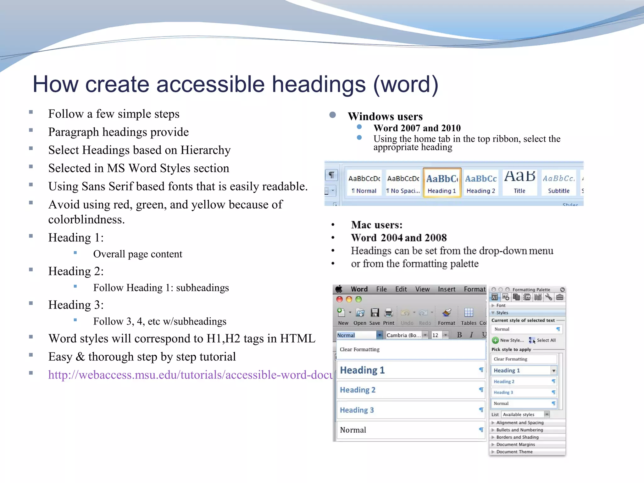 How create accessible headings (word)
   Follow a few simple steps                                Windows users
   Paragraph headings provide                                     Word 2007 and 2010
                                                                   Using the home tab in the top ribbon, select the
   Select Headings based on Hierarchy                              appropriate heading

   Selected in MS Word Styles section
   Using Sans Serif based fonts that is easily readable.
   Avoid using red, green, and yellow because of
    colorblindness.
   Heading 1:
            Overall page content
   Heading 2:
            Follow Heading 1: subheadings
   Heading 3:
            Follow 3, 4, etc w/subheadings
   Word styles will correspond to H1,H2 tags in HTML
   Easy & thorough step by step tutorial
   http://webaccess.msu.edu/tutorials/accessible-word-documents.html
 