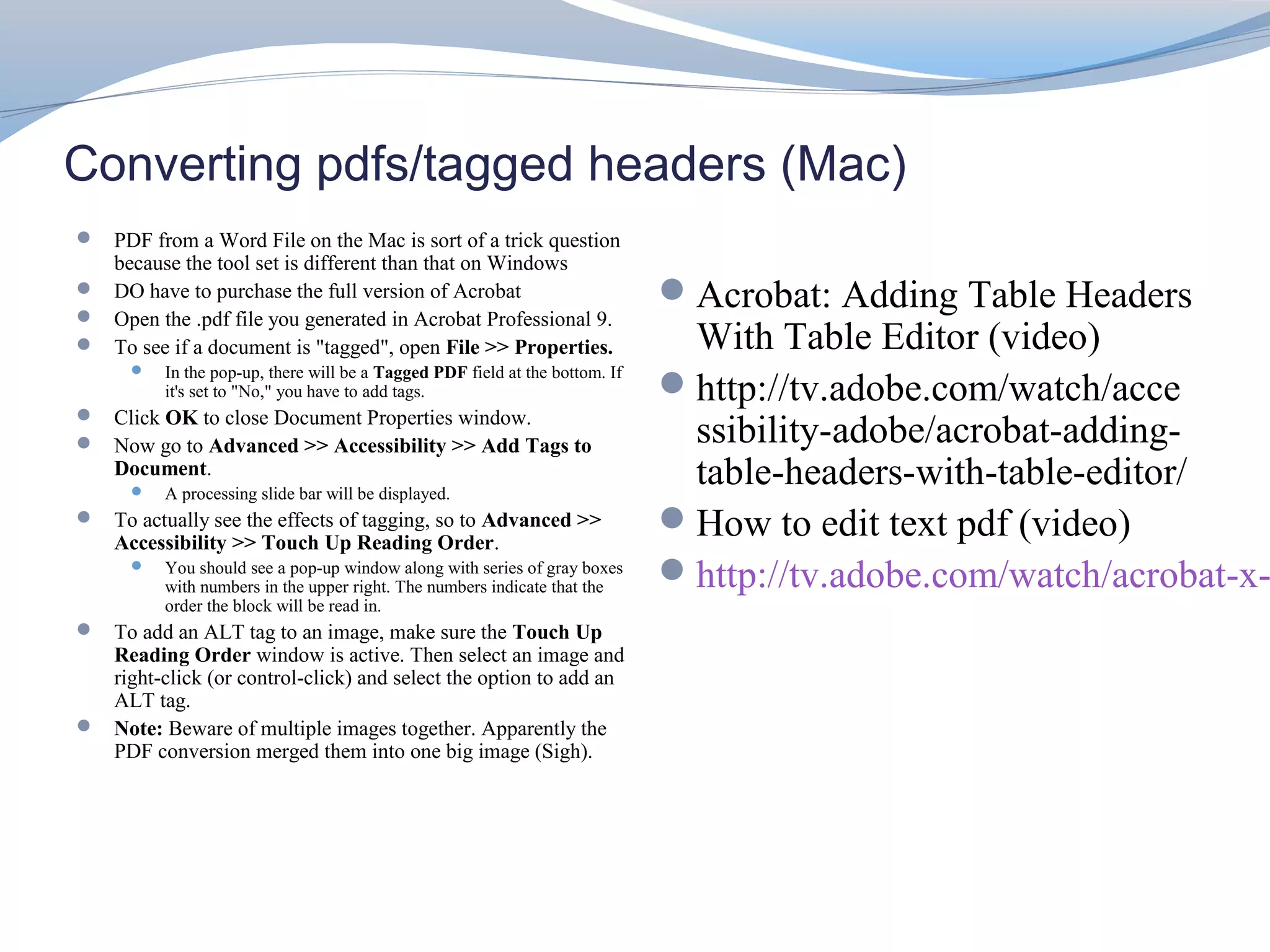 Converting pdfs/tagged headers (Mac)
 PDF from a Word File on the Mac is sort of a trick question
    because the tool set is different than that on Windows
 DO have to purchase the full version of Acrobat                             Acrobat: Adding Table Headers
 Open the .pdf file you generated in Acrobat Professional 9.
 To see if a document is "tagged", open File >> Properties.                   With Table Editor (video)
         In the pop-up, there will be a Tagged PDF field at the bottom. If
          it's set to "No," you have to add tags.                             http://tv.adobe.com/watch/acce
 Click OK to close Document Properties window.
 Now go to Advanced >> Accessibility >> Add Tags to                           ssibility-adobe/acrobat-adding-
    Document.
         A processing slide bar will be displayed.
                                                                               table-headers-with-table-editor/
 To actually see the effects of tagging, so to Advanced >>
    Accessibility >> Touch Up Reading Order.
                                                                              How to edit text pdf (video)
         You should see a pop-up window along with series of gray boxes
          with numbers in the upper right. The numbers indicate that the
                                                                              http://tv.adobe.com/watch/acrobat-x-
          order the block will be read in.
 To add an ALT tag to an image, make sure the Touch Up
  Reading Order window is active. Then select an image and
  right-click (or control-click) and select the option to add an
  ALT tag.
 Note: Beware of multiple images together. Apparently the
  PDF conversion merged them into one big image (Sigh).
 