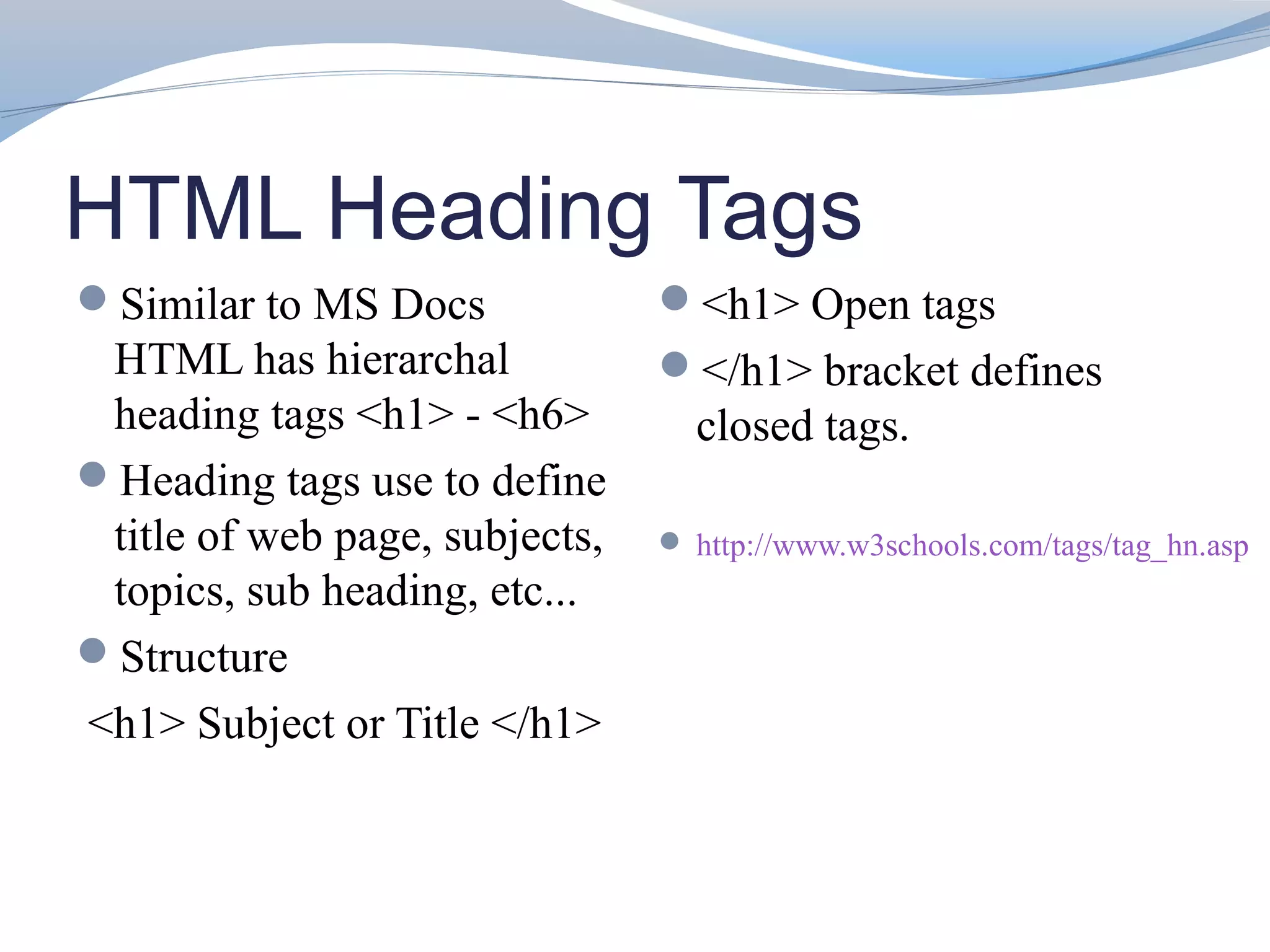 HTML Heading Tags
Similar to MS Docs             <h1> Open tags
 HTML has hierarchal            </h1> bracket defines
 heading tags <h1> - <h6>         closed tags.
Heading tags use to define
 title of web page, subjects,    http://www.w3schools.com/tags/tag_hn.asp
 topics, sub heading, etc...
Structure
<h1> Subject or Title </h1>
 