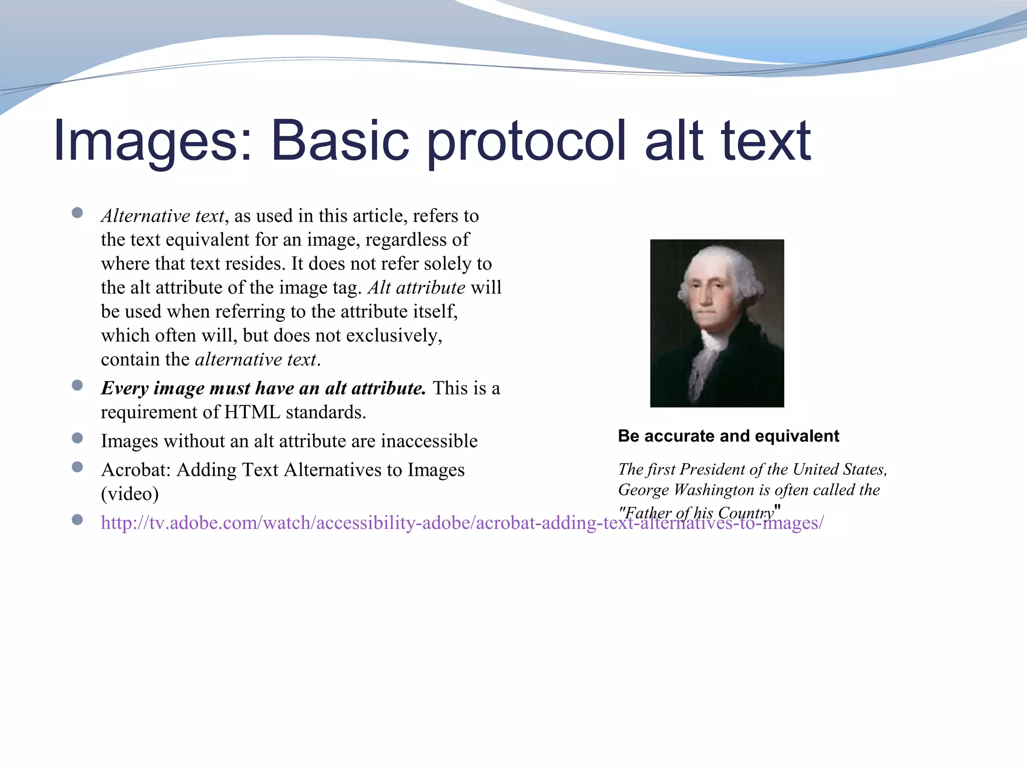 Images: Basic protocol alt text
 Alternative text, as used in this article, refers to
    the text equivalent for an image, regardless of
    where that text resides. It does not refer solely to
    the alt attribute of the image tag. Alt attribute will
    be used when referring to the attribute itself,
    which often will, but does not exclusively,
    contain the alternative text.
   Every image must have an alt attribute. This is a
    requirement of HTML standards.
   Images without an alt attribute are inaccessible               Be accurate and equivalent
   Acrobat: Adding Text Alternatives to Images                    The first President of the United States,
    (video)                                                        George Washington is often called the
                                                                   "Father of his Country"
   http://tv.adobe.com/watch/accessibility-adobe/acrobat-adding-text-alternatives-to-images/
 