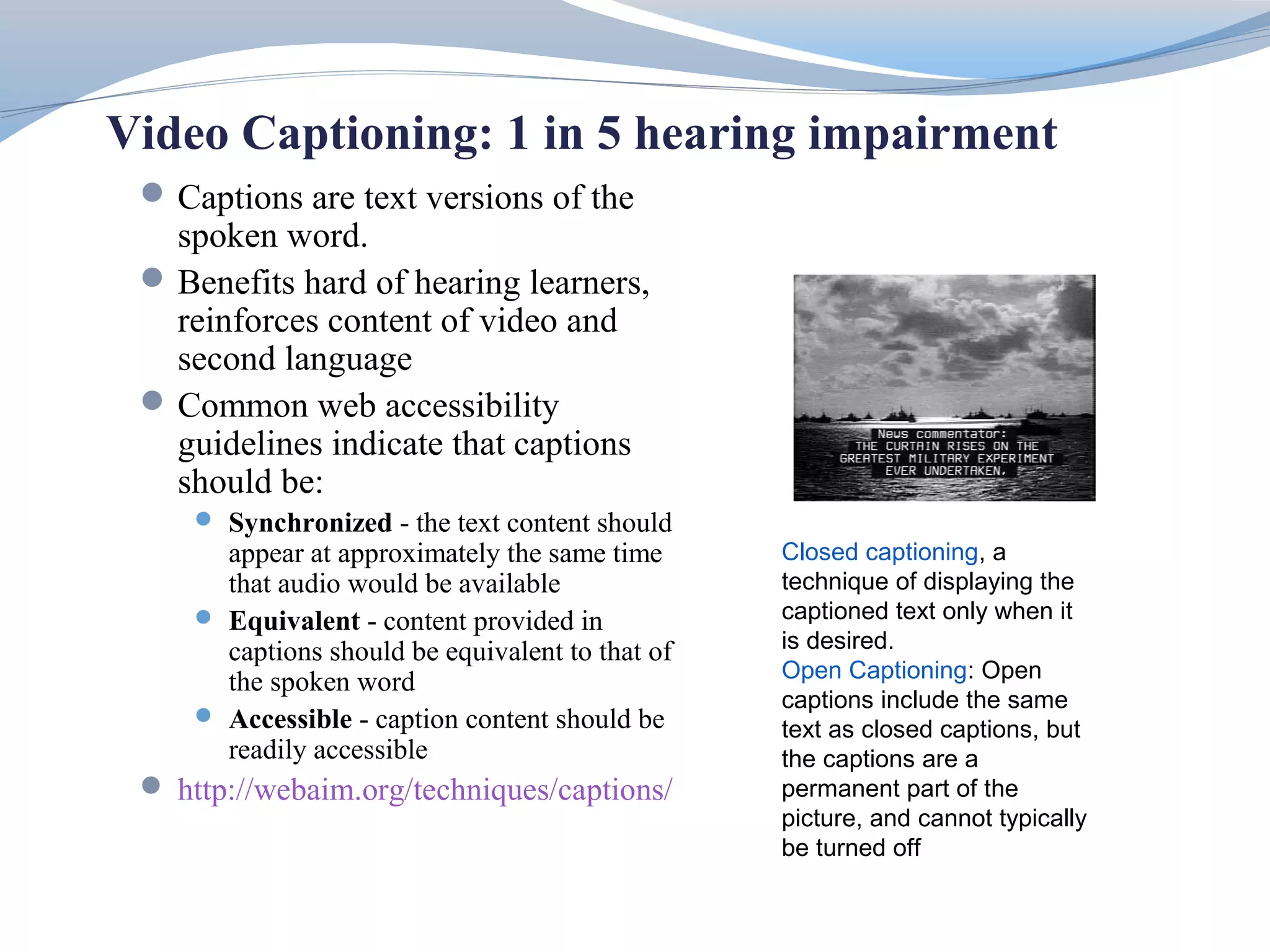 Video Captioning: 1 in 5 hearing impairment
  Captions are text versions of the
   spoken word.
  Benefits hard of hearing learners,
   reinforces content of video and
   second language
  Common web accessibility
   guidelines indicate that captions
   should be:
      Synchronized - the text content should
       appear at approximately the same time      Closed captioning, a
       that audio would be available              technique of displaying the
      Equivalent - content provided in           captioned text only when it
       captions should be equivalent to that of   is desired.
       the spoken word                            Open Captioning: Open
                                                  captions include the same
      Accessible - caption content should be
                                                  text as closed captions, but
       readily accessible                         the captions are a
  http://webaim.org/techniques/captions/         permanent part of the
                                                  picture, and cannot typically
                                                  be turned off
 